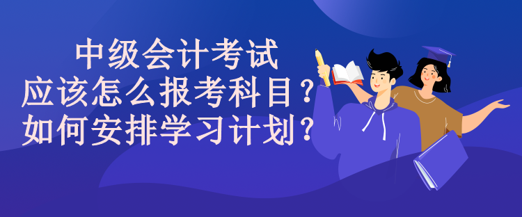 中級會計考試應該怎么報考科目？如何安排學習計劃？
