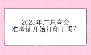 2023年廣東高會準考證開始打印了嗎？