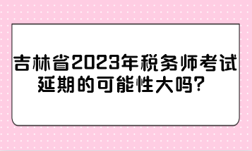 吉林省2023年稅務師考試延期的可能性大嗎？