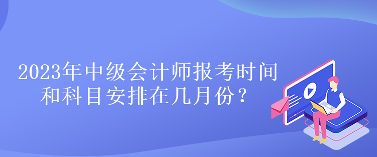 2023年中級會計師報考時間和科目安排在幾月份？
