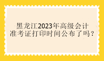 黑龍江2023年高級會計準考證打印時間公布了嗎？