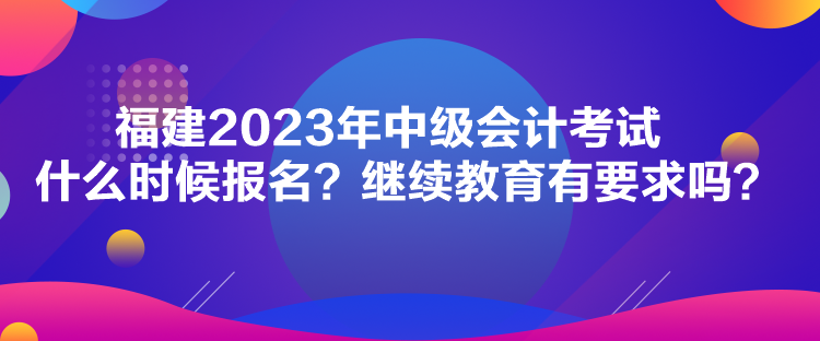 福建2023年中級會計(jì)考試什么時候報名？繼續(xù)教育有要求嗎？