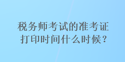 稅務師考試的準考證打印時間什么時候？