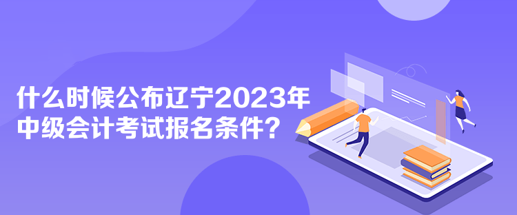 什么時候公布遼寧2023年中級會計考試報名條件？