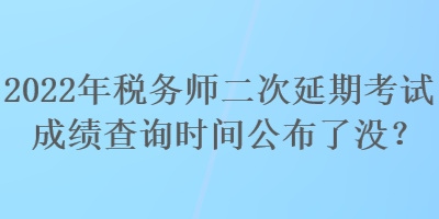 2022年稅務師二次延期考試成績查詢時間公布了沒？