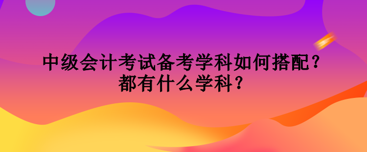 中級會計考試備考學(xué)科如何搭配？都有什么學(xué)科？