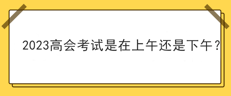 2023高會(huì)考試是在上午還是下午？
