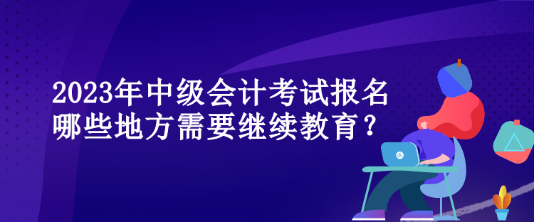 2023年中級會計考試報名哪些地方需要繼續教育？