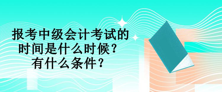 報考中級會計考試的時間是什么時候？有什么條件？