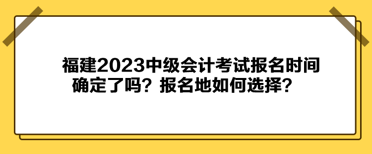 福建2023中級會計考試報名時間確定了嗎？報名地如何選擇？