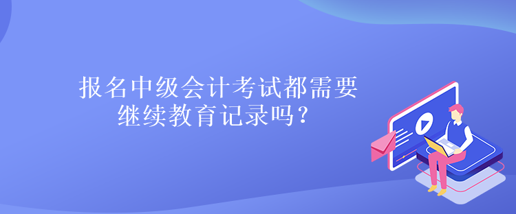 報名中級會計考試都需要繼續教育記錄嗎？