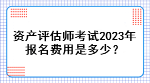 資產評估師考試2023年報名費用是多少？