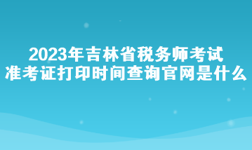 2023年吉林省稅務(wù)師考試準(zhǔn)考證打印時間查詢官網(wǎng)是什么？