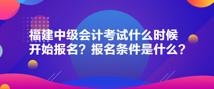 福建中級會計考試什么時候開始報名？報名條件是什么？