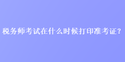 稅務師考試在什么時候打印準考證？