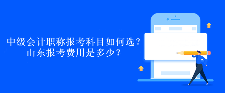 中級會計職稱報考科目如何選？山東報考費用是多少？