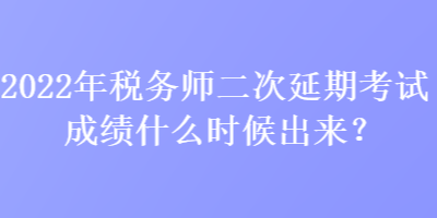 2022年稅務師二次延期考試成績什么時候出來？