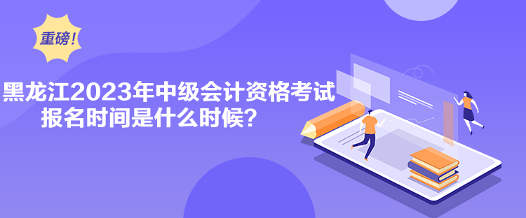 黑龍江2023年中級會計資格考試報名時間是什么時候？