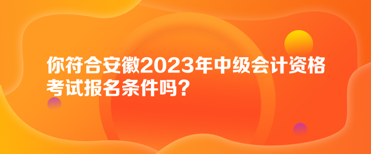 你符合安徽2023年中級會計資格考試報名條件嗎？