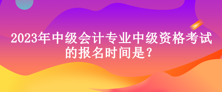 2023年中級會計專業中級資格考試的報名時間是？
