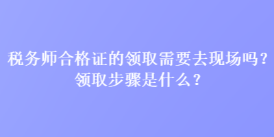 稅務師合格證的領取需要去現場嗎？領取步驟是什么？