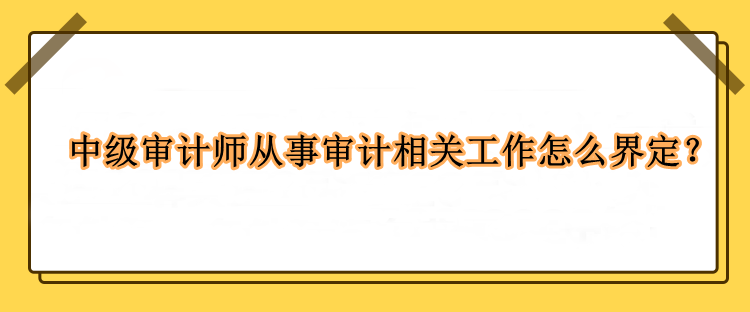 中級審計師從事審計相關(guān)工作怎么界定？