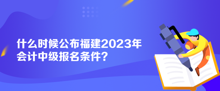 什么時候公布福建2023年會計中級報名條件？