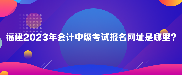 福建2023年會計中級考試報名網(wǎng)址是哪里？