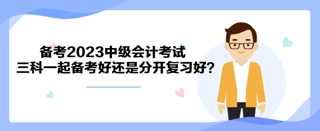 備考2023中級(jí)會(huì)計(jì)考試 三科一起備考好還是分開復(fù)習(xí)好？