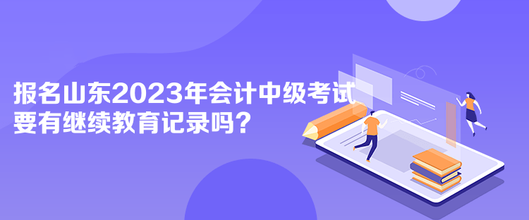 報名山東2023年會計中級考試要有繼續教育記錄嗎？