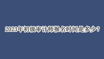 2023年初級審計師報名時間是多少？