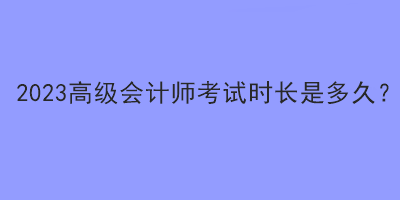 2023高級會計師考試時長是多久？