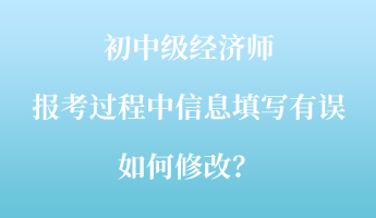 初中級經濟師報考過程中信息填寫有誤如何修改？