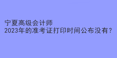 寧夏高級會計師2023年的準考證打印時間公布沒有？