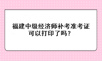福建中級經濟師補考準考證可以打印了嗎？