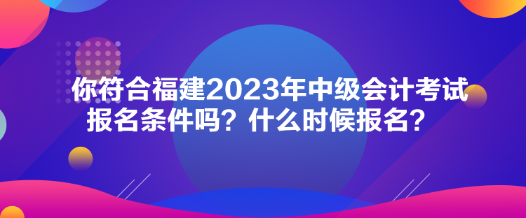你符合福建2023年中級會計考試報名條件嗎？什么時候報名？