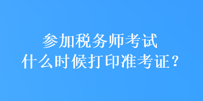 參加稅務師考試什么時候打印準考證？