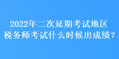 2022年二次延期考試地區稅務師考試什么時候出成績？