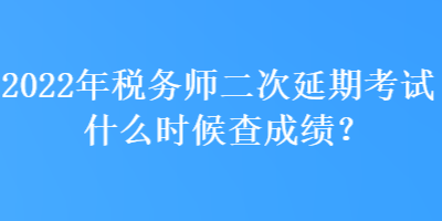 2022年稅務師二次延期考試什么時候查成績？
