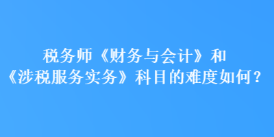 稅務師《財務與會計》和《涉稅服務實務》科目的難度如何？