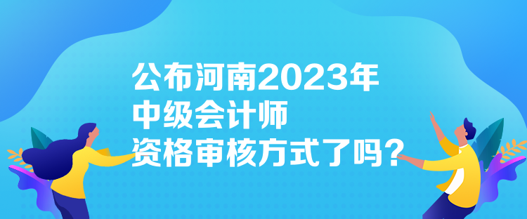 公布河南2023年中級會計師資格審核方式了嗎？