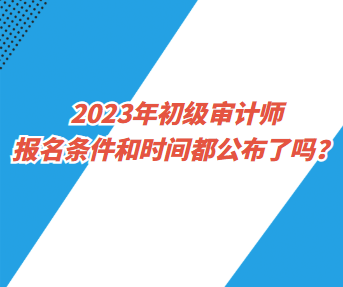 2023年初級審計師報名條件和時間都公布了嗎？