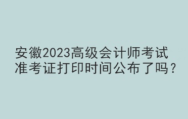 安徽2023高級會計師考試準考證打印時間公布了嗎？