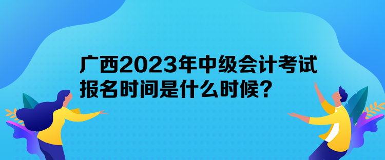 廣西2023年中級會計考試報名時間是什么時候？