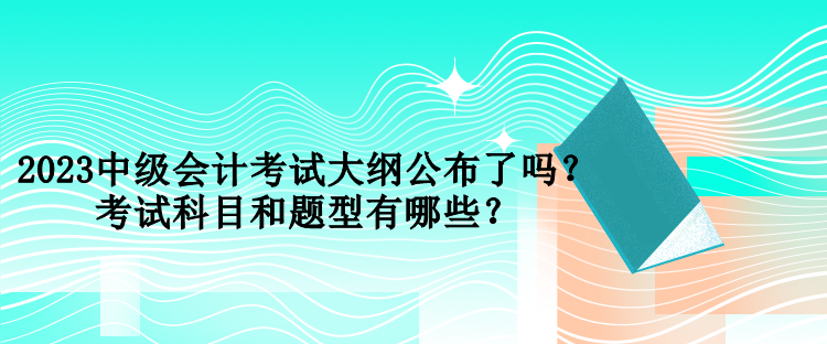 2023中級會計考試大綱公布了嗎？考試科目和題型有哪些？