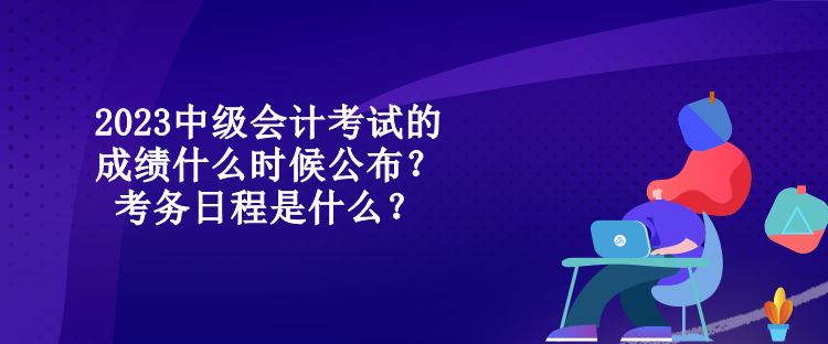 2023中級會計考試的成績什么時候公布？考務日程是什么？