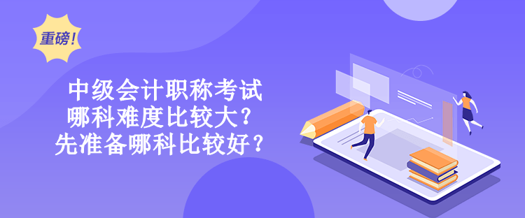 中級會計職稱考試哪科難度比較大？先準備哪科比較好？