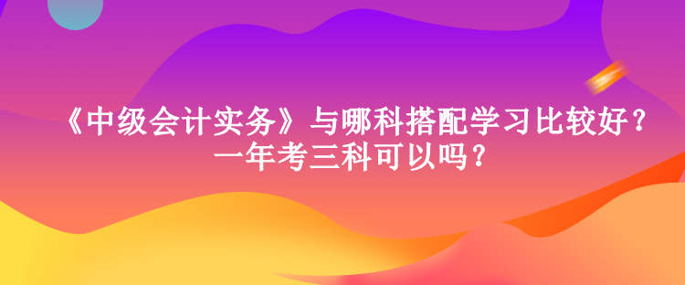 《中級會計實務》與哪科搭配學習比較好？一年考三科可以嗎？