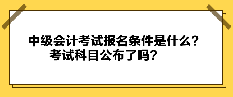 中級會計考試報名條件是什么？考試科目公布了嗎？