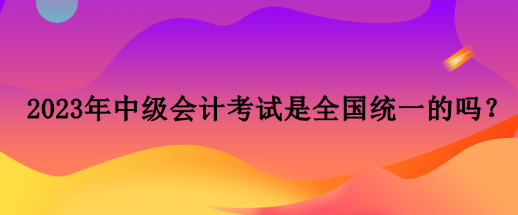 2023年中級會計考試是全國統一的嗎？